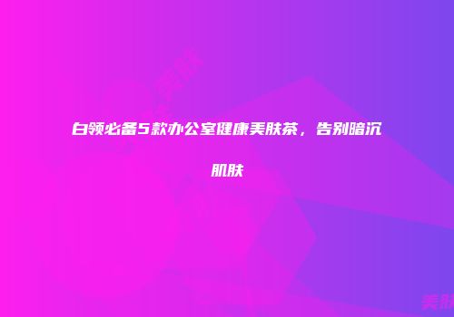 白领必备5款办公室健康美肤茶，告别暗沉肌肤