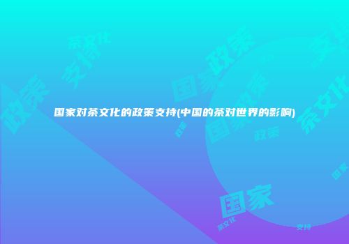 国家对茶文化的政策支持(中国的茶对世界的影响)
