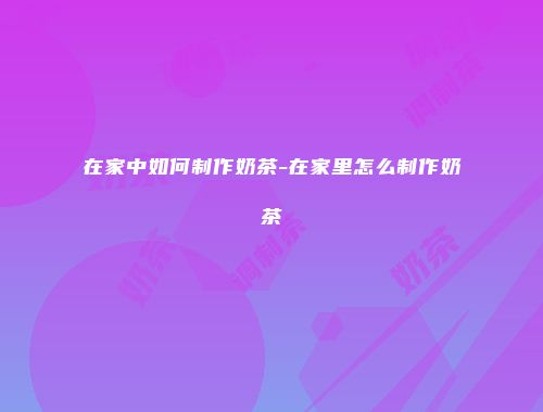 在家中如何制作奶茶-在家里怎么制作奶茶