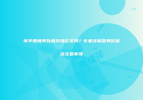 怀孕期间可以喝玫瑰花茶吗？专家详解营养价值及注意事项