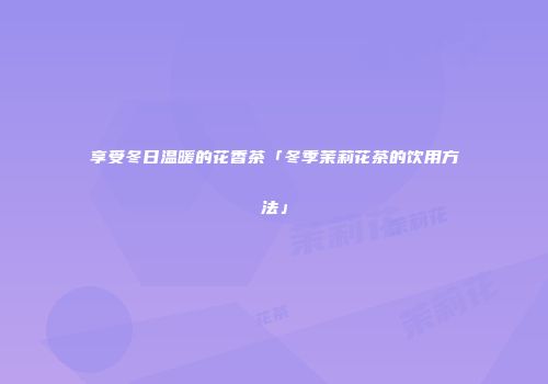 享受冬日温暖的花香茶「冬季茉莉花茶的饮用方法」