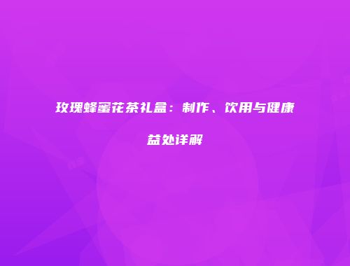 玫瑰蜂蜜花茶礼盒：制作、饮用与健康益处详解