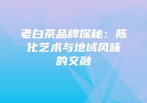 老白茶品牌探秘：陈化艺术与地域风味的交融