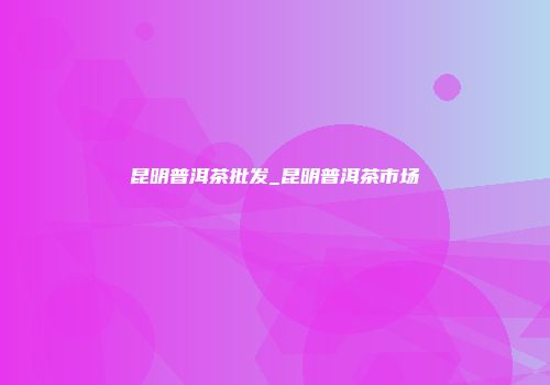 昆明普洱茶批发_昆明普洱茶市场