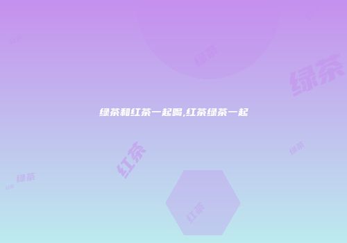 绿茶和红茶一起喝,红茶绿茶一起
