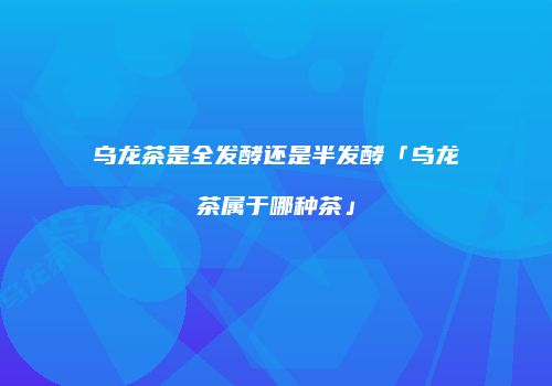 乌龙茶是全发酵还是半发酵「乌龙茶属于哪种茶」