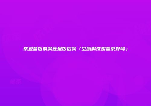 铁观音饭前喝还是饭后喝「空腹喝铁观音茶好吗」