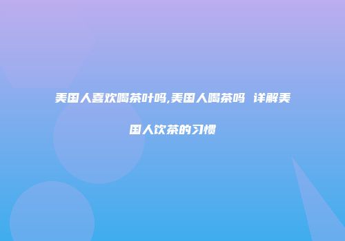 美国人喜欢喝茶叶吗,美国人喝茶吗 详解美国人饮茶的习惯