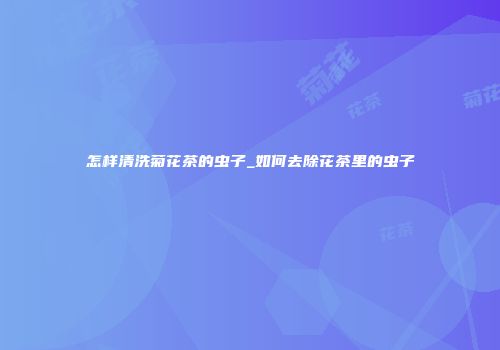 怎样清洗菊花茶的虫子_如何去除花茶里的虫子