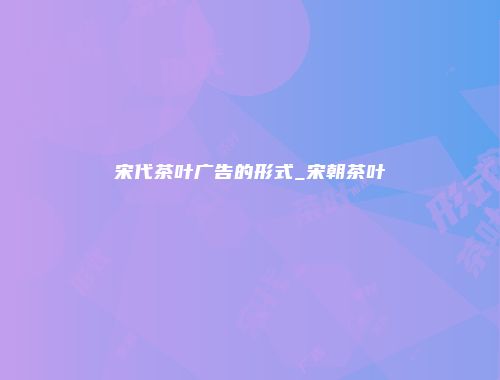 宋代茶叶广告的形式_宋朝茶叶