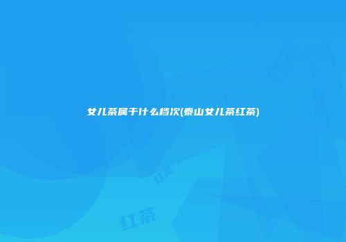 女儿茶属于什么档次(泰山女儿茶红茶)