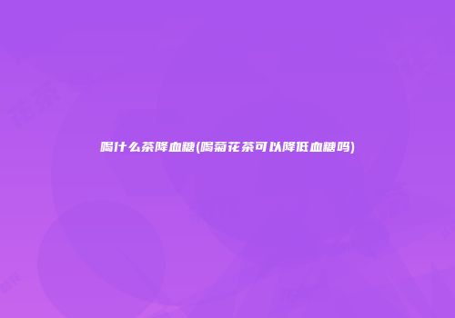 喝什么茶降血糖(喝菊花茶可以降低血糖吗)