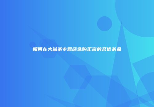 如何在大益茶专营店选购正宗的名优茶品