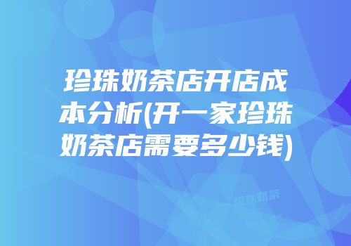 珍珠奶茶店开店成本分析(开一家珍珠奶茶店需要多少钱)