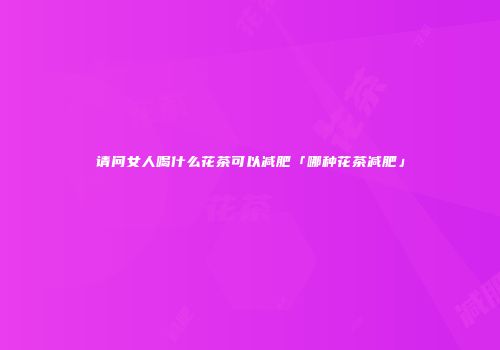 请问女人喝什么花茶可以减肥「哪种花茶减肥」