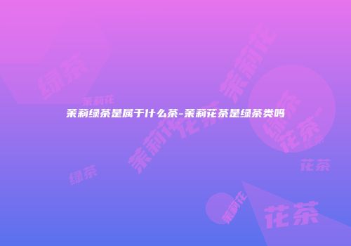 茉莉绿茶是属于什么茶-茉莉花茶是绿茶类吗