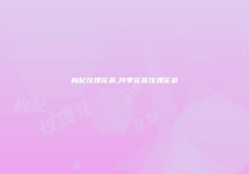 枸杞玫瑰花茶,月季花茶玫瑰花茶