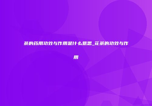 茶的药用功效与作用是什么意思_花茶的功效与作用