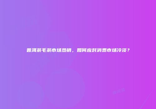 普洱茶毛茶市场热销，如何应对消费市场冷淡？