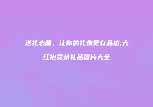 送礼必备，让你的礼物更有品位,大红袍贡茶礼品图片大全