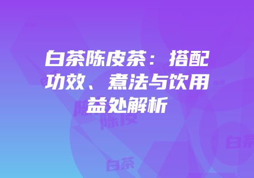 白茶陈皮茶：搭配功效、煮法与饮用益处解析