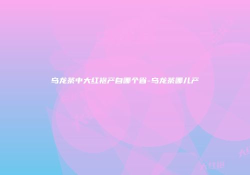 乌龙茶中大红袍产自哪个省-乌龙茶哪儿产