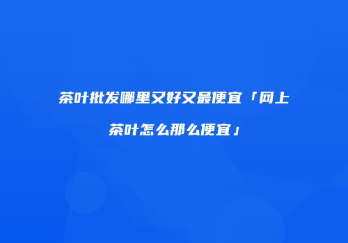 茶叶批发哪里又好又最便宜「网上茶叶怎么那么便宜」