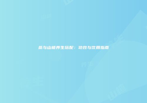 茶与山楂养生搭配：功效与饮用指南
