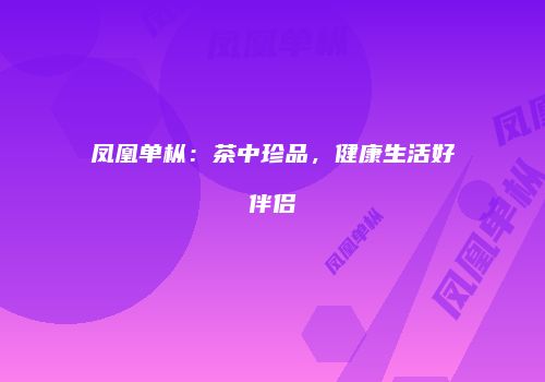 凤凰单枞：茶中珍品，健康生活好伴侣