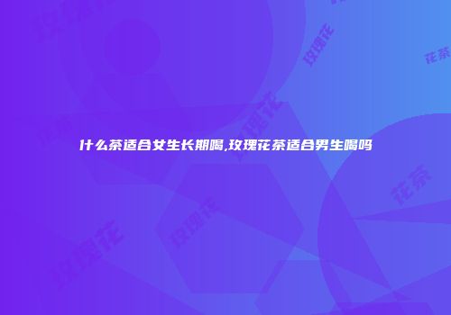 什么茶适合女生长期喝,玫瑰花茶适合男生喝吗