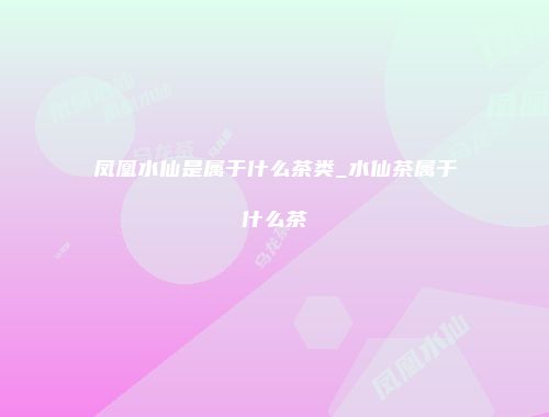 凤凰水仙是属于什么茶类_水仙茶属于什么茶
