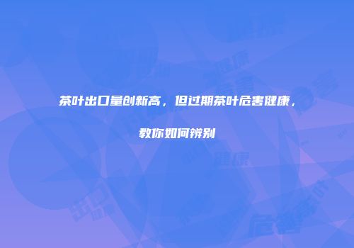 茶叶出口量创新高，但过期茶叶危害健康，教你如何辨别