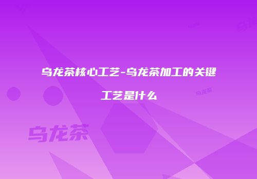 乌龙茶核心工艺-乌龙茶加工的关键工艺是什么