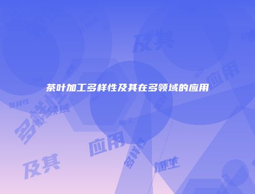 茶叶加工多样性及其在多领域的应用
