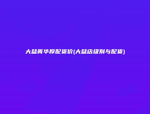 大益菁华厚配货价(大益店级别与配货)