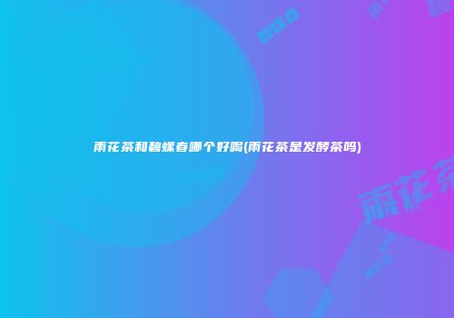 雨花茶和碧螺春哪个好喝(雨花茶是发酵茶吗)