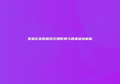 茉莉花茶的最佳饮用时间与健康益处解析
