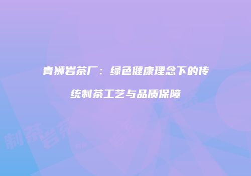 青狮岩茶厂：绿色健康理念下的传统制茶工艺与品质保障