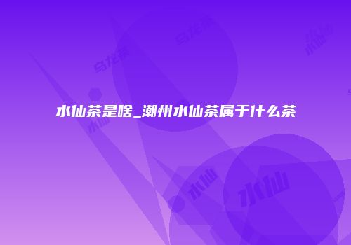 水仙茶是啥_潮州水仙茶属于什么茶