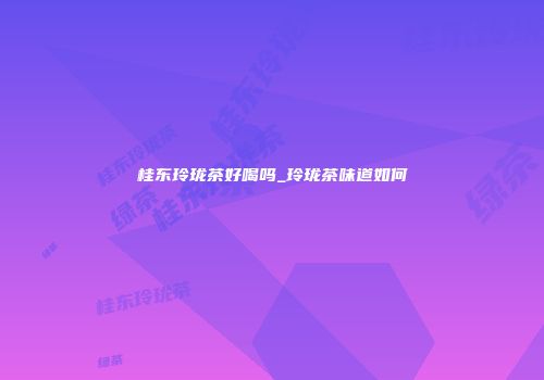 桂东玲珑茶好喝吗_玲珑茶味道如何
