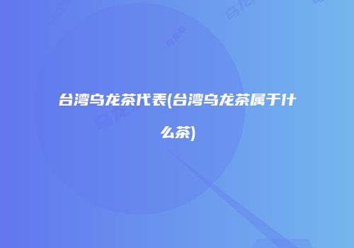 台湾乌龙茶代表(台湾乌龙茶属于什么茶)