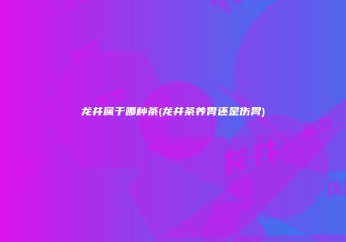 龙井属于哪种茶(龙井茶养胃还是伤胃)