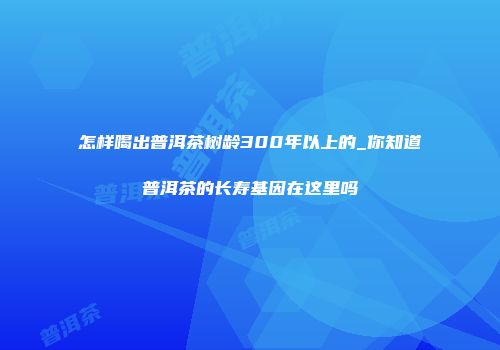 怎样喝出普洱茶树龄300年以上的_你知道普洱茶的长寿基因在这里吗
