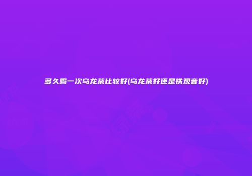 多久喝一次乌龙茶比较好(乌龙茶好还是铁观音好)