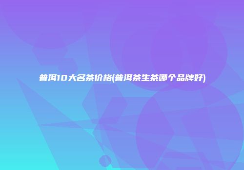 普洱10大名茶价格(普洱茶生茶哪个品牌好)