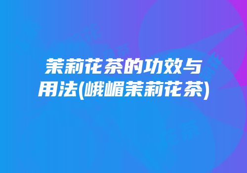茉莉花茶的功效与用法(峨嵋茉莉花茶)