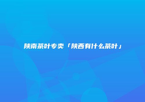 陕南茶叶专卖「陕西有什么茶叶」