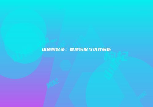 山楂枸杞茶：健康搭配与功效解析