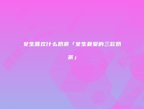 女生喜欢什么奶茶「女生最爱的三款奶茶」