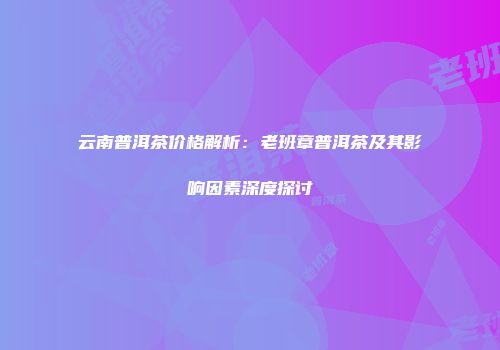 云南普洱茶价格解析：老班章普洱茶及其影响因素深度探讨